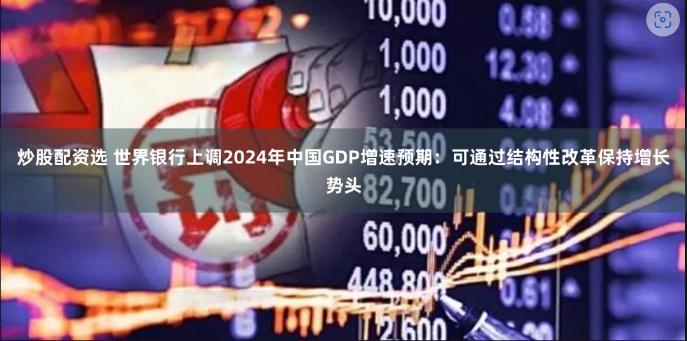 炒股配资选 世界银行上调2024年中国GDP增速预期：可通过结构性改革保持增长势头