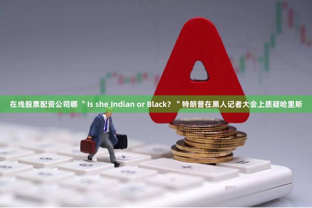 在线股票配资公司哪 ＂Is she Indian or Black？＂特朗普在黑人记者大会上质疑哈里斯