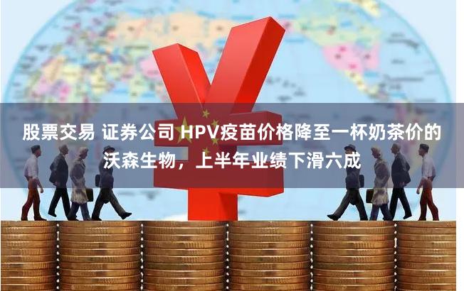 股票交易 证券公司 HPV疫苗价格降至一杯奶茶价的沃森生物，上半年业绩下滑六成