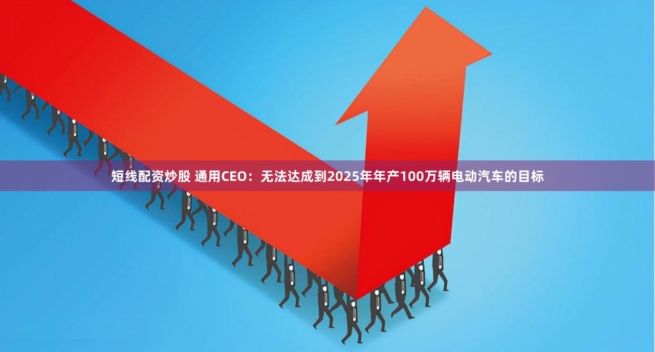 短线配资炒股 通用CEO：无法达成到2025年年产100万辆电动汽车的目标