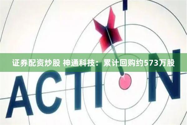 证券配资炒股 神通科技：累计回购约573万股