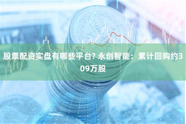 股票配资实盘有哪些平台? 永创智能：累计回购约309万股