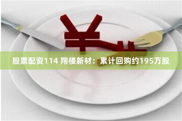 股票配资114 翔楼新材：累计回购约195万股