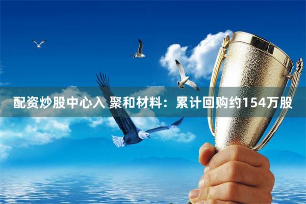 配资炒股中心入 聚和材料：累计回购约154万股