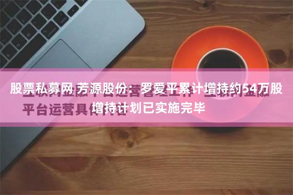 股票私募网 芳源股份：罗爱平累计增持约54万股 增持计划已实施完毕