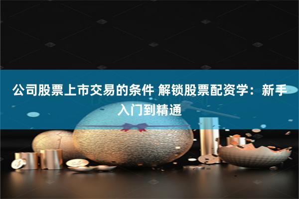 公司股票上市交易的条件 解锁股票配资学：新手入门到精通