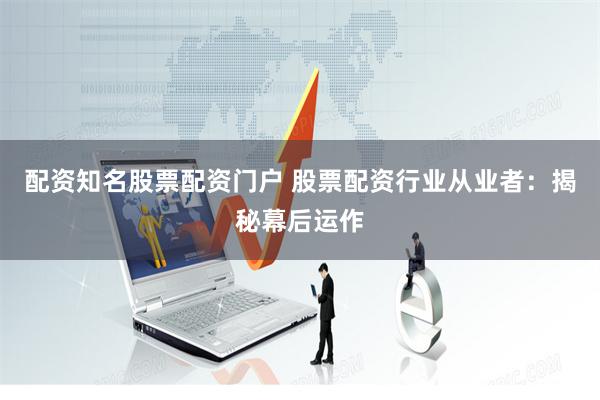 配资知名股票配资门户 股票配资行业从业者：揭秘幕后运作