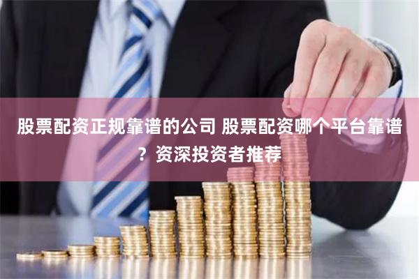 股票配资正规靠谱的公司 股票配资哪个平台靠谱？资深投资者推荐
