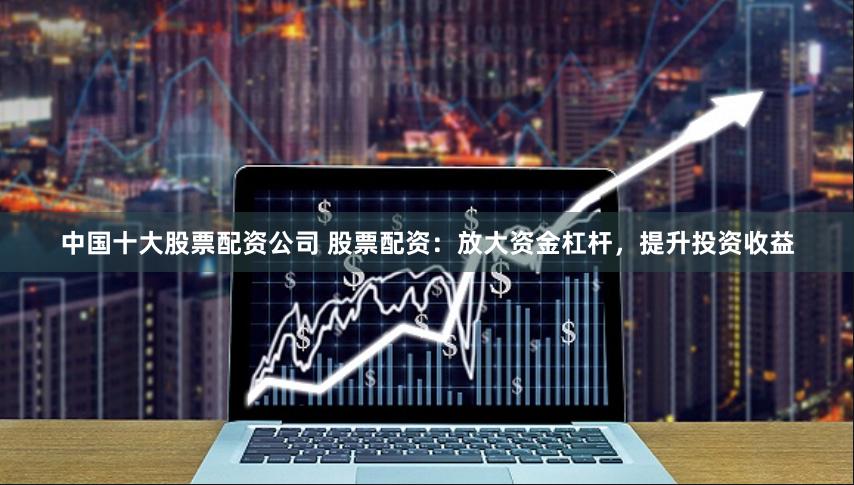 中国十大股票配资公司 股票配资：放大资金杠杆，提升投资收益