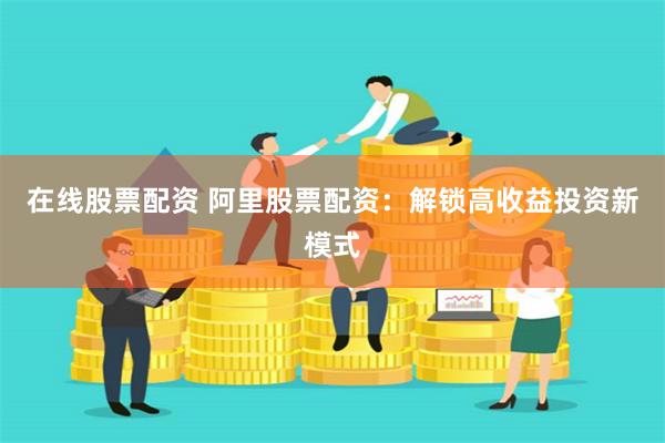 在线股票配资 阿里股票配资：解锁高收益投资新模式