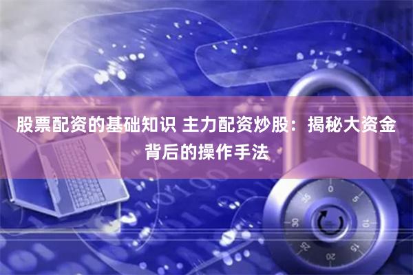 股票配资的基础知识 主力配资炒股：揭秘大资金背后的操作手法