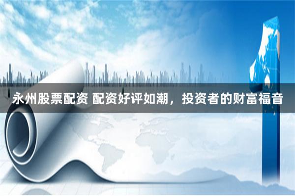 永州股票配资 配资好评如潮，投资者的财富福音