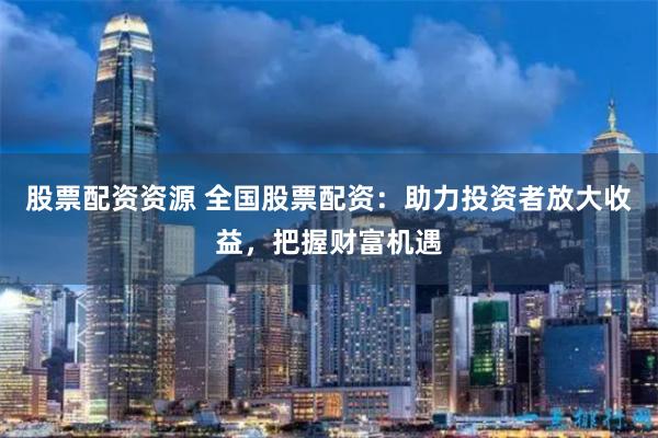 股票配资资源 全国股票配资：助力投资者放大收益，把握财富机遇