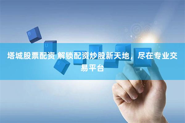 塔城股票配资 解锁配资炒股新天地，尽在专业交易平台