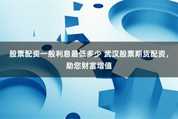 股票配资一般利息最低多少 武汉股票期货配资，助您财富增值