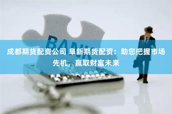 成都期货配资公司 阜新期货配资：助您把握市场先机，赢取财富未来