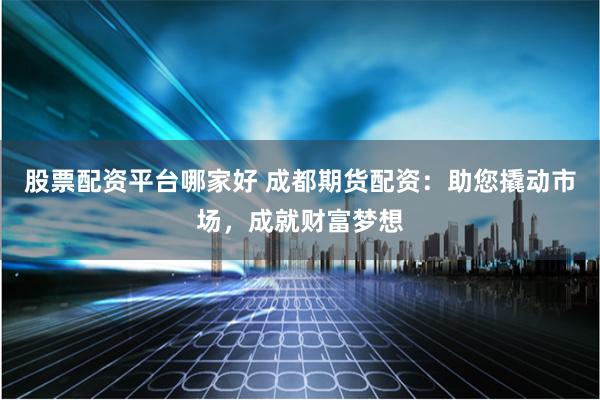 股票配资平台哪家好 成都期货配资：助您撬动市场，成就财富梦想