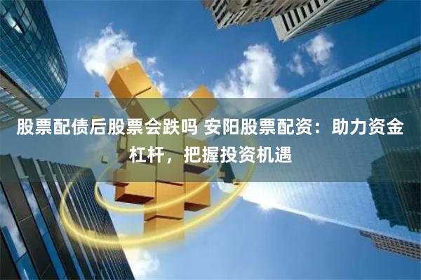 股票配债后股票会跌吗 安阳股票配资：助力资金杠杆，把握投资机遇
