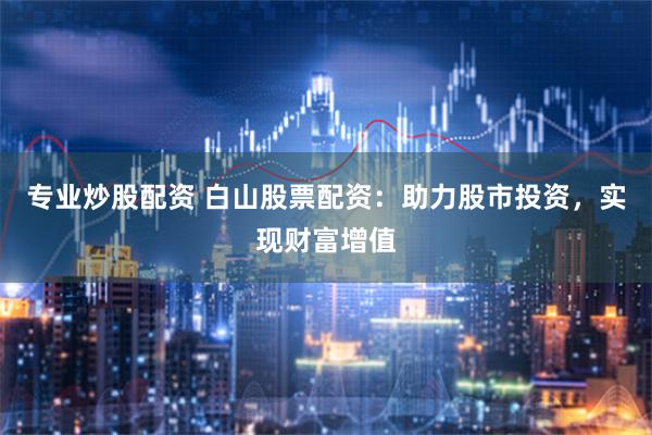 专业炒股配资 白山股票配资：助力股市投资，实现财富增值