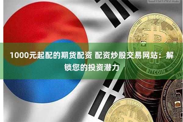 1000元起配的期货配资 配资炒股交易网站：解锁您的投资潜力