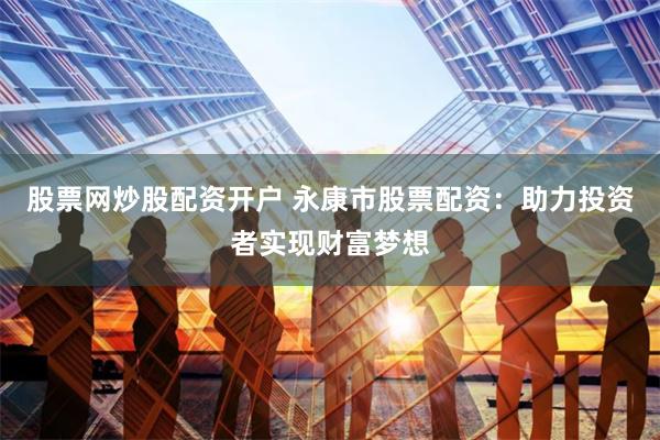 股票网炒股配资开户 永康市股票配资：助力投资者实现财富梦想