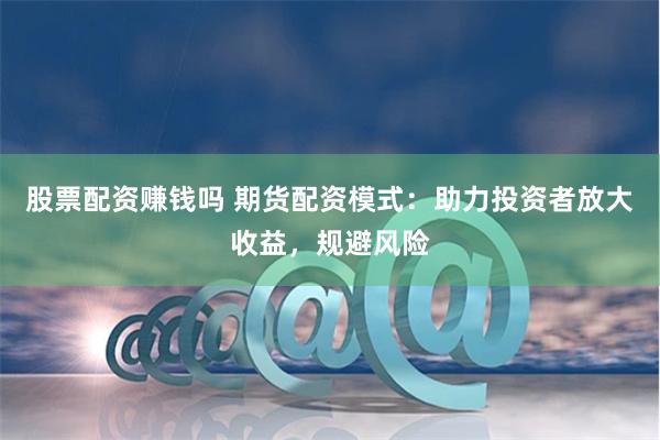 股票配资赚钱吗 期货配资模式：助力投资者放大收益，规避风险