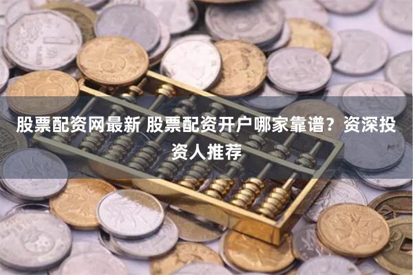 股票配资网最新 股票配资开户哪家靠谱？资深投资人推荐