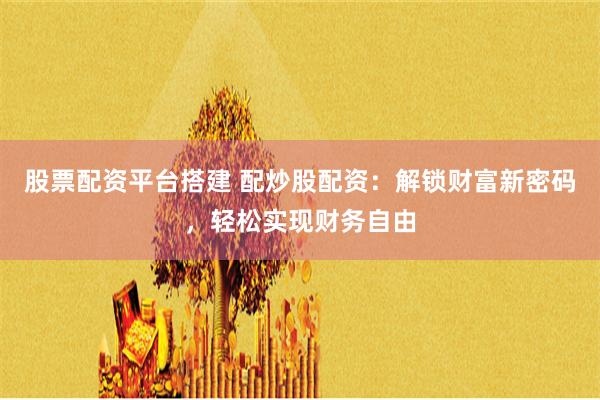股票配资平台搭建 配炒股配资：解锁财富新密码，轻松实现财务自由
