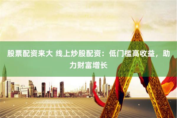 股票配资来大 线上炒股配资：低门槛高收益，助力财富增长