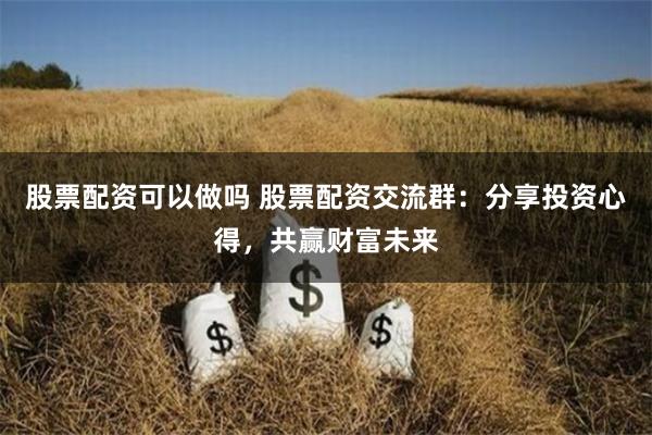 股票配资可以做吗 股票配资交流群：分享投资心得，共赢财富未来