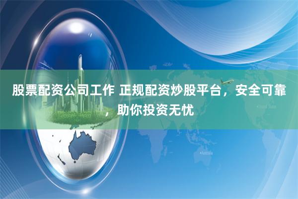 股票配资公司工作 正规配资炒股平台，安全可靠，助你投资无忧