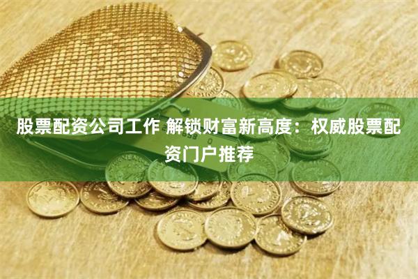 股票配资公司工作 解锁财富新高度：权威股票配资门户推荐
