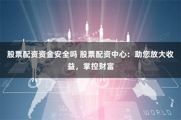 股票配资资金安全吗 股票配资中心：助您放大收益，掌控财富