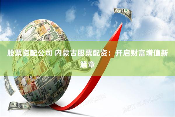 股票资配公司 内蒙古股票配资：开启财富增值新篇章