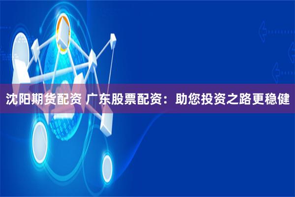 沈阳期货配资 广东股票配资：助您投资之路更稳健