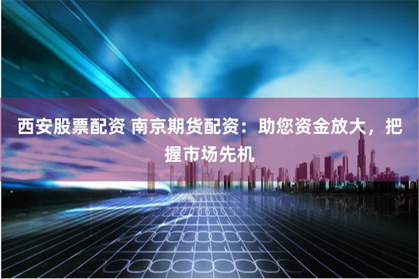 西安股票配资 南京期货配资：助您资金放大，把握市场先机