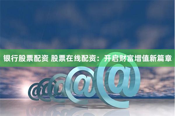 银行股票配资 股票在线配资：开启财富增值新篇章