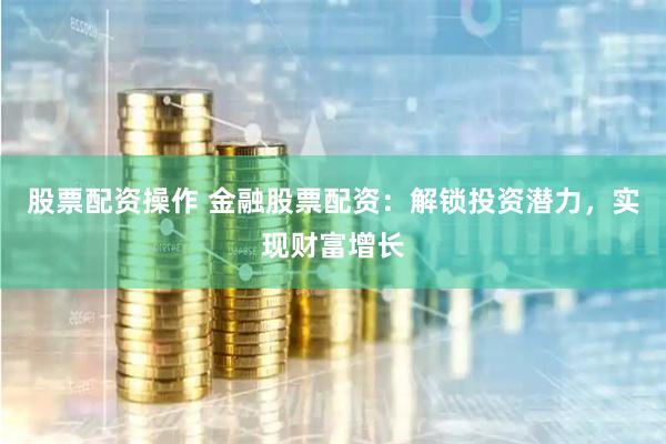 股票配资操作 金融股票配资：解锁投资潜力，实现财富增长