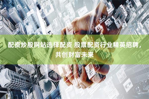 配资炒股网站选择配资 股票配资行业精英招聘，共创财富未来