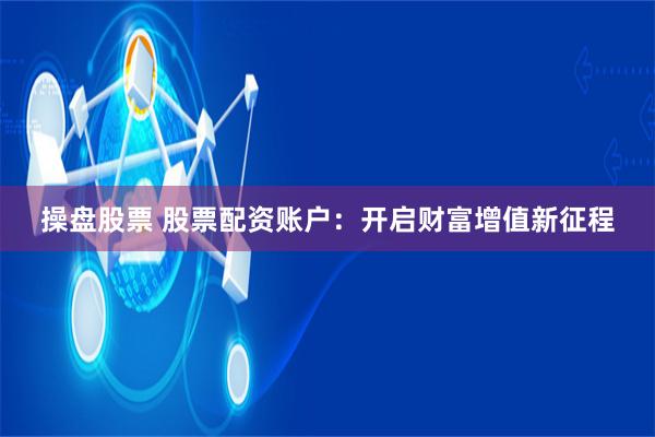 操盘股票 股票配资账户：开启财富增值新征程