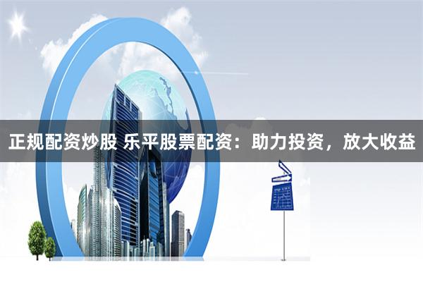 正规配资炒股 乐平股票配资：助力投资，放大收益