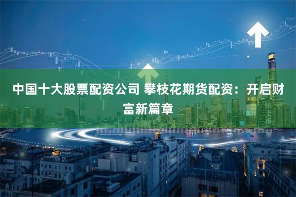 中国十大股票配资公司 攀枝花期货配资：开启财富新篇章