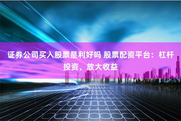 证券公司买入股票是利好吗 股票配资平台：杠杆投资，放大收益
