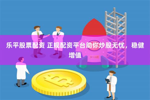 乐平股票配资 正规配资平台助你炒股无忧，稳健增值