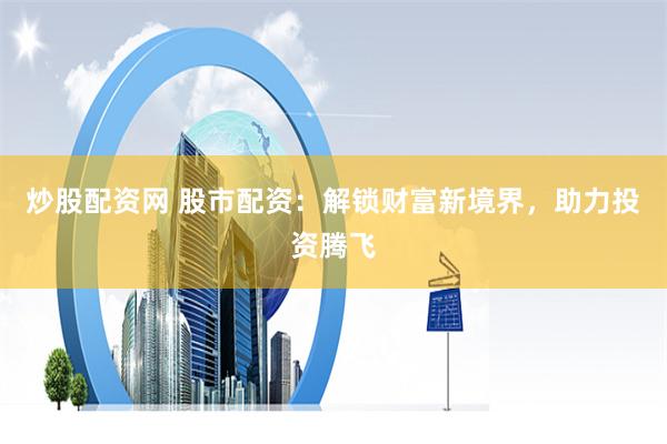 炒股配资网 股市配资：解锁财富新境界，助力投资腾飞
