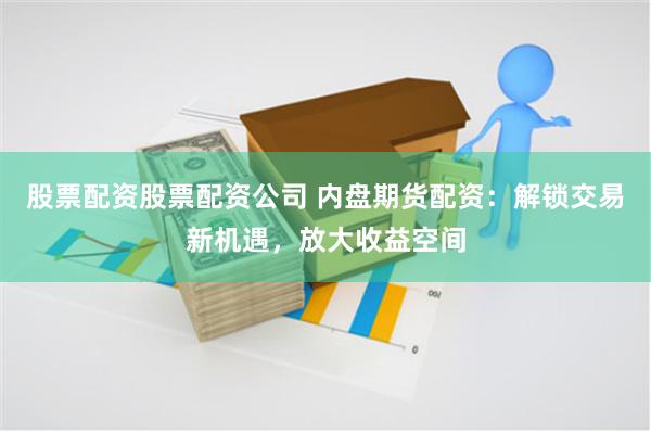 股票配资股票配资公司 内盘期货配资：解锁交易新机遇，放大收益空间