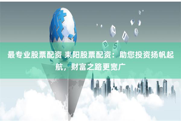 最专业股票配资 耒阳股票配资：助您投资扬帆起航，财富之路更宽广