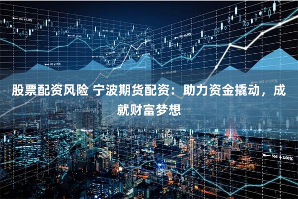 股票配资风险 宁波期货配资：助力资金撬动，成就财富梦想
