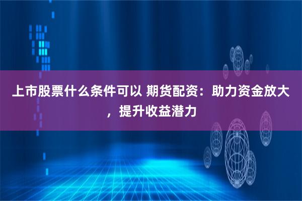 上市股票什么条件可以 期货配资：助力资金放大，提升收益潜力