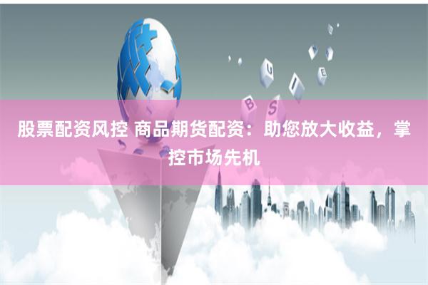 股票配资风控 商品期货配资：助您放大收益，掌控市场先机